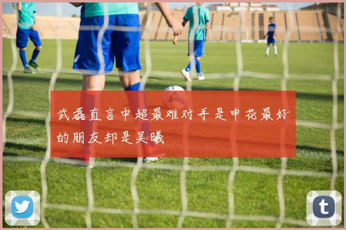 武磊直言中超最难对手是申花最好的朋友却是吴曦