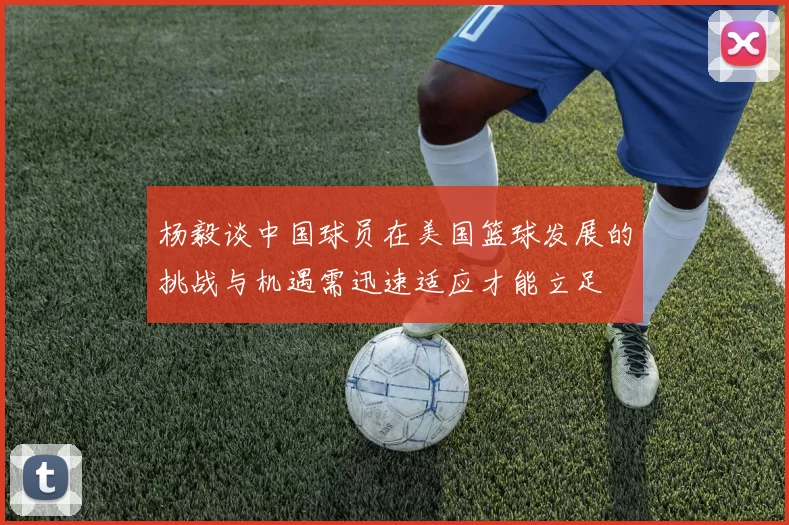杨毅谈中国球员在美国篮球发展的挑战与机遇需迅速适应才能立足