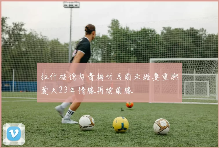 拉什福德与青梅竹马前未婚妻重燃爱火23年情缘再续前缘