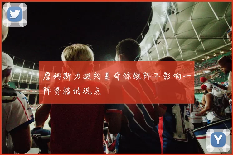 詹姆斯力挺约基奇称缺阵不影响一阵资格的观点