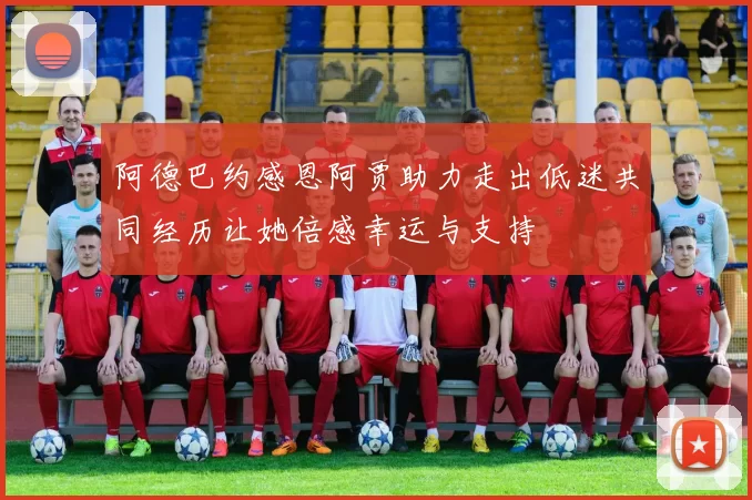 阿德巴约感恩阿贾助力走出低迷共同经历让她倍感幸运与支持