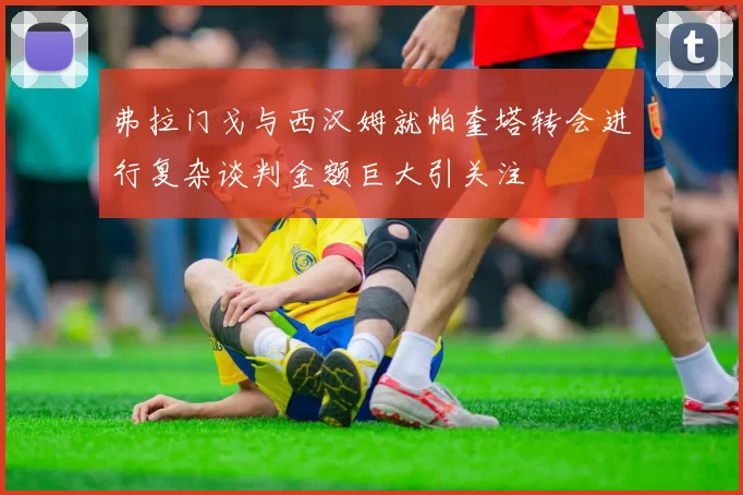 弗拉门戈与西汉姆就帕奎塔转会进行复杂谈判金额巨大引关注